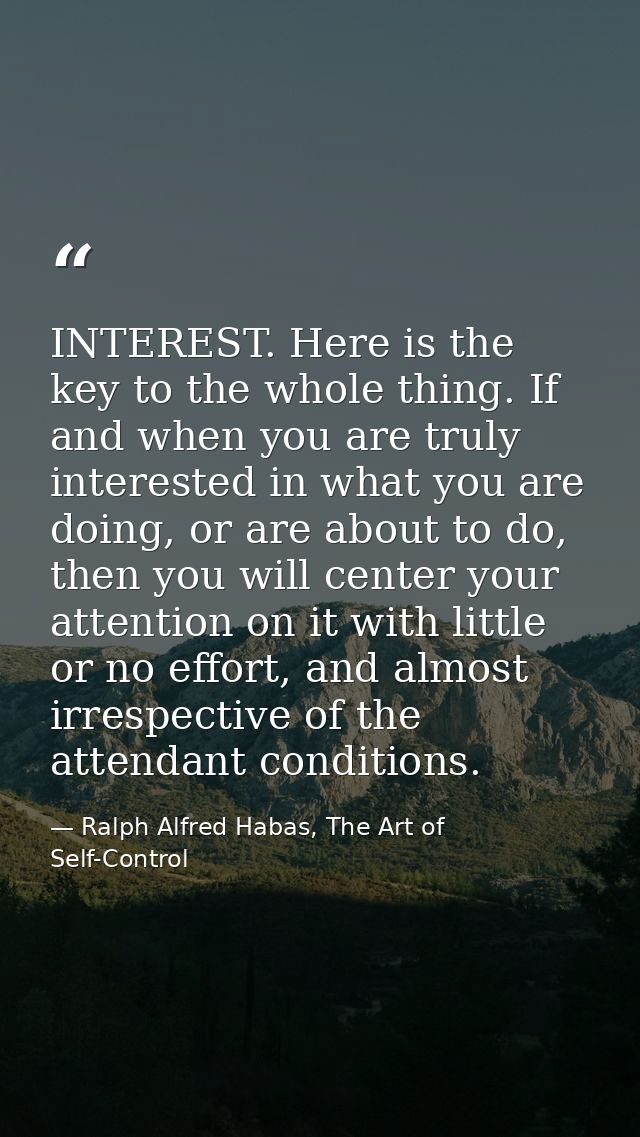 INTEREST. Here is the key to the whole thing. If and when you are truly interested in what you are doing, or are about t — Ralph Alfred Habas, The Art of Self-Control