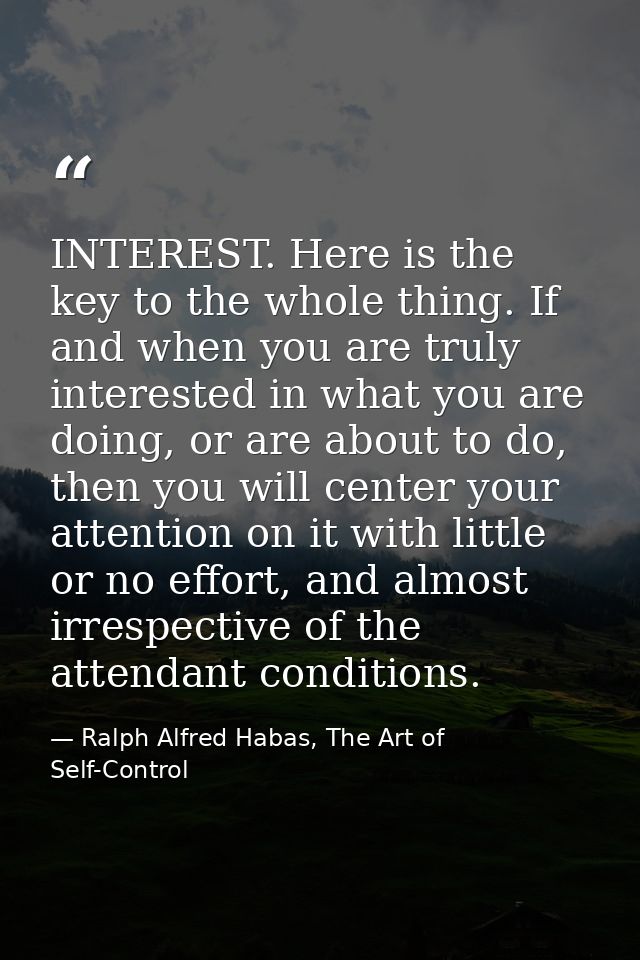 INTEREST. Here is the key to the whole thing. If and when you are truly interested in what you are doing, or are about t — Ralph Alfred Habas, The Art of Self-Control