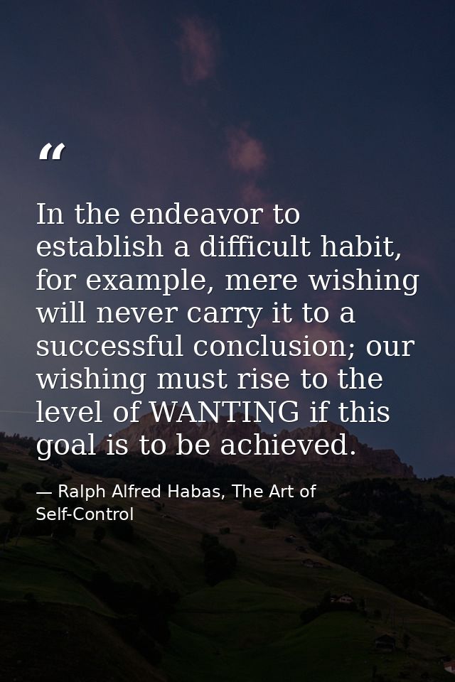 In the endeavor to establish a difficult habit, for example, mere wishing will never carry it to a successful conclusion — Ralph Alfred Habas, The Art of Self-Control