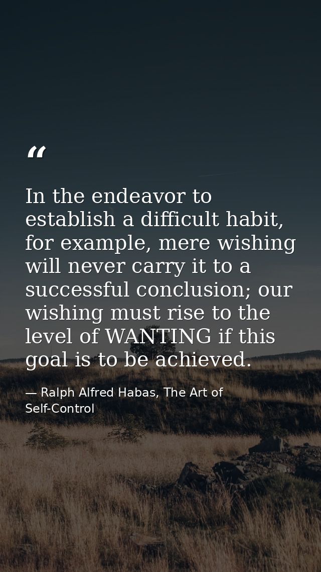 In the endeavor to establish a difficult habit, for example, mere wishing will never carry it to a successful conclusion — Ralph Alfred Habas, The Art of Self-Control