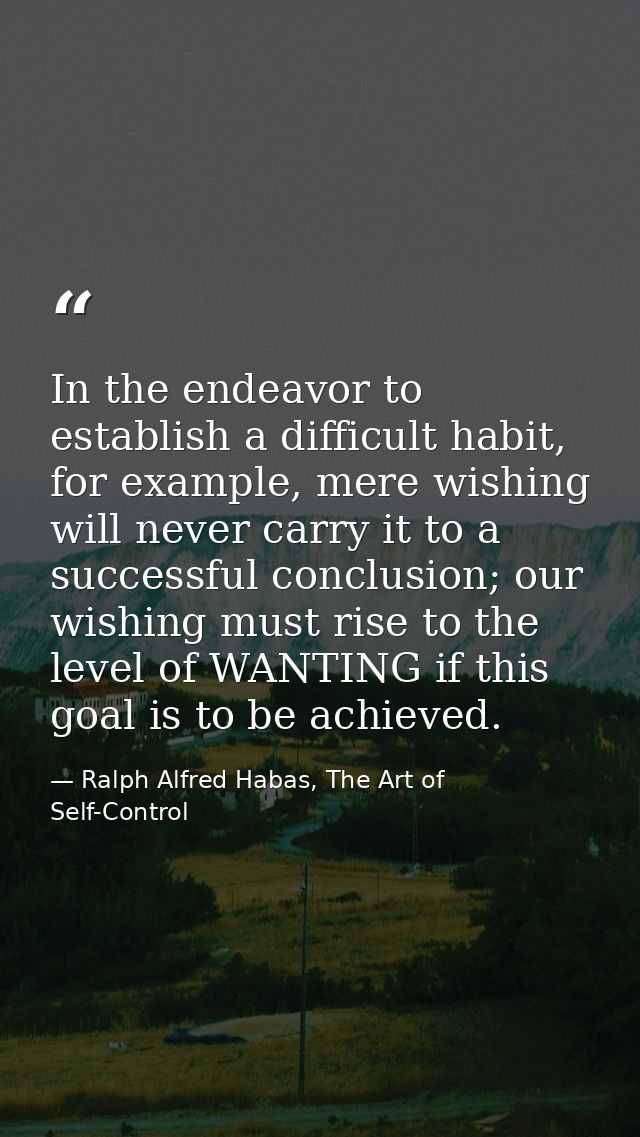 In the endeavor to establish a difficult habit, for example, mere wishing will never carry it to a successful conclusion — Ralph Alfred Habas, The Art of Self-Control