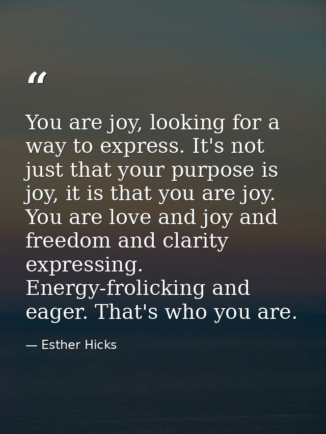 You are joy, looking for a way to express. It's not just that your purpose is joy, it is that you are joy. You are love  — Esther Hicks