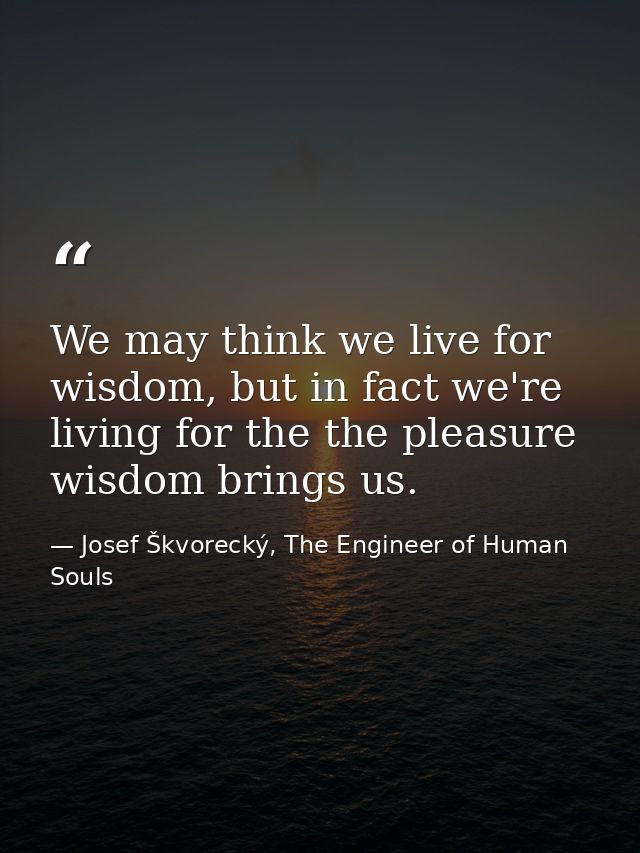 We may think we live for wisdom, but in fact we're living for the the pleasure wisdom brings us. — Josef Škvorecký, The Engineer of Human Souls