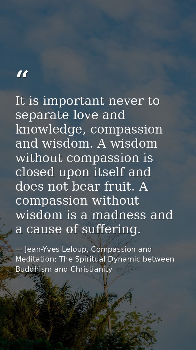 It is important never to separate love and knowledge, compassion and wisdom. A wisdom without compassion is closed upon  — Jean-Yves Leloup, Compassion and Meditation: The Spiritual Dynamic between Buddhism and Christianity