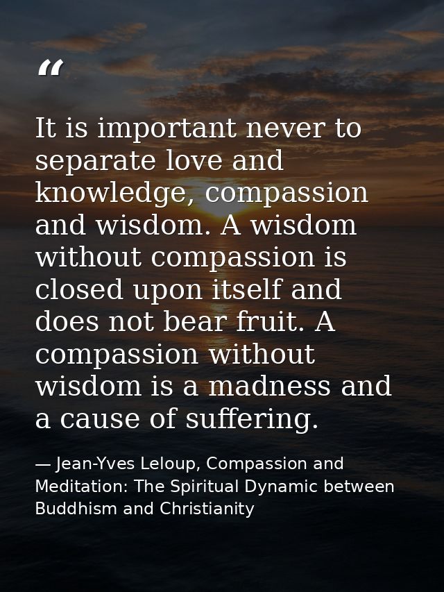 It is important never to separate love and knowledge, compassion and wisdom. A wisdom without compassion is closed upon  — Jean-Yves Leloup, Compassion and Meditation: The Spiritual Dynamic between Buddhism and Christianity