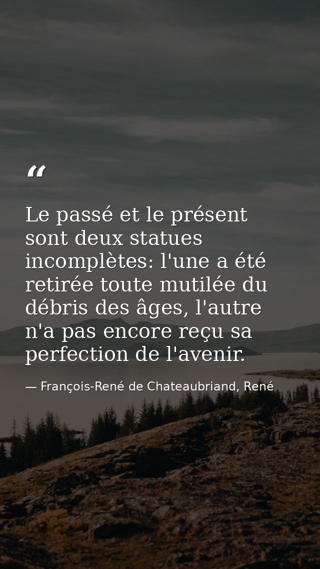 Le passé et le présent sont deux statues incomplètes: l'une a été retirée toute mutilée du débris des âges, l'autre n'a  — François-René de Chateaubriand, René