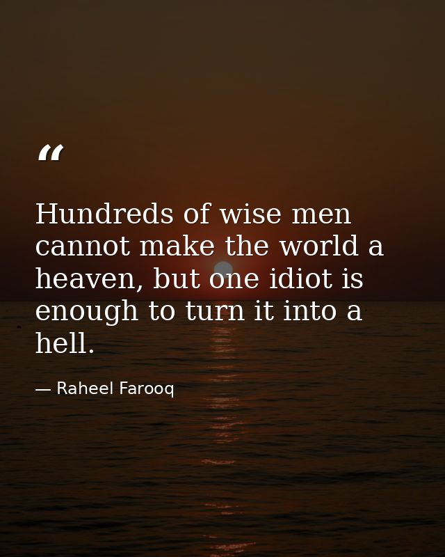 Hundreds of wise men cannot make the world a heaven, but one idiot is enough to turn it into a hell. — Raheel Farooq