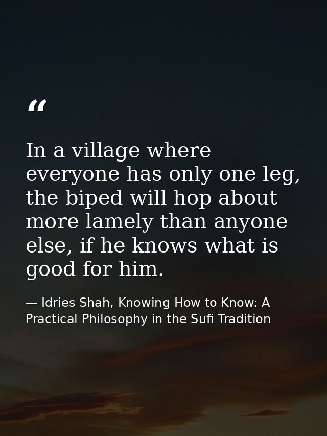 In a village where everyone has only one leg, the biped will hop about more lamely than anyone else, if he knows what is — Idries Shah, Knowing How to Know: A Practical Philosophy in the Sufi Tradition