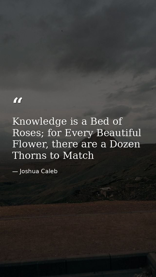 Knowledge is a Bed of Roses; for Every Beautiful Flower, there are a Dozen Thorns to Match — Joshua Caleb