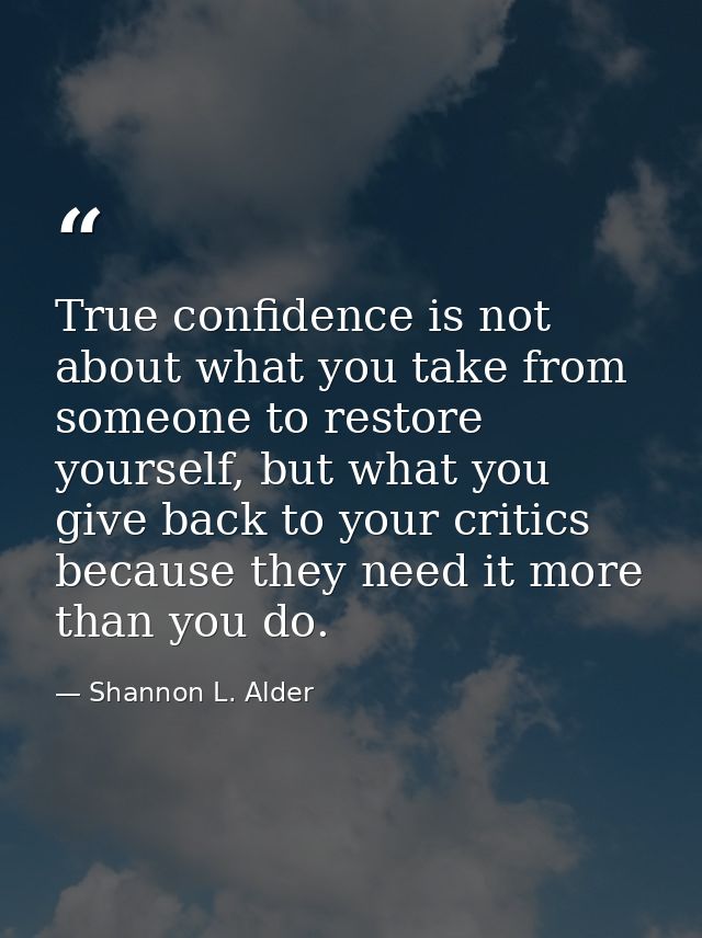 True confidence is not about what you take from someone to restore yourself, but what you give back to your critics beca — Shannon L. Alder