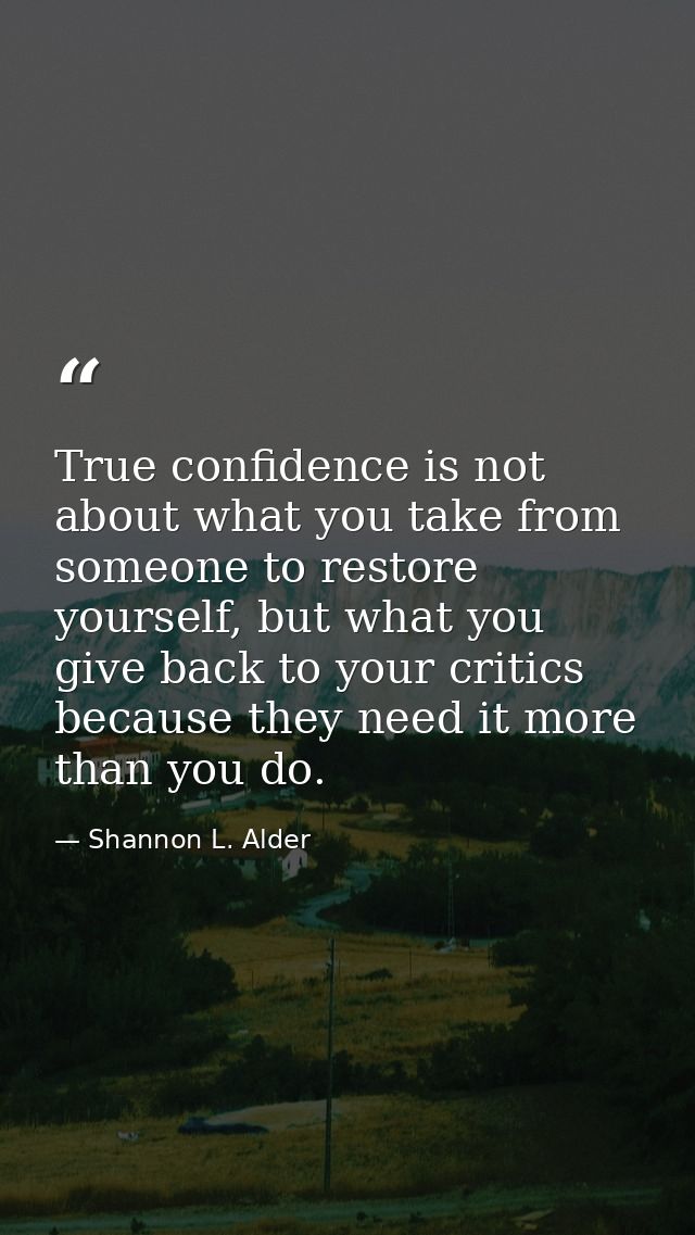 True confidence is not about what you take from someone to restore yourself, but what you give back to your critics beca — Shannon L. Alder