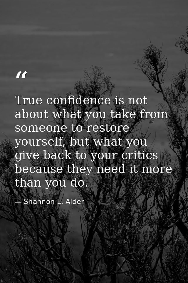 True confidence is not about what you take from someone to restore yourself, but what you give back to your critics beca — Shannon L. Alder