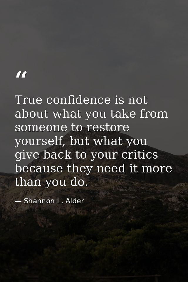 True confidence is not about what you take from someone to restore yourself, but what you give back to your critics beca — Shannon L. Alder