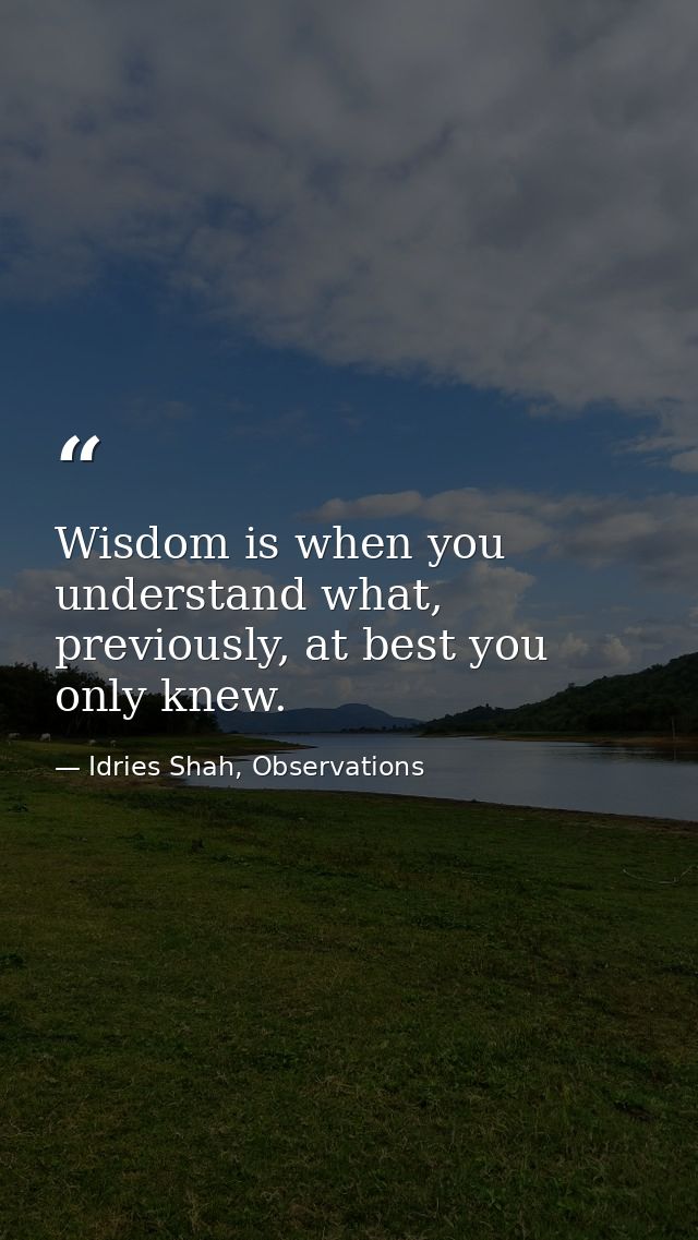 Wisdom is when you understand what, previously, at best you only knew. — Idries Shah, Observations