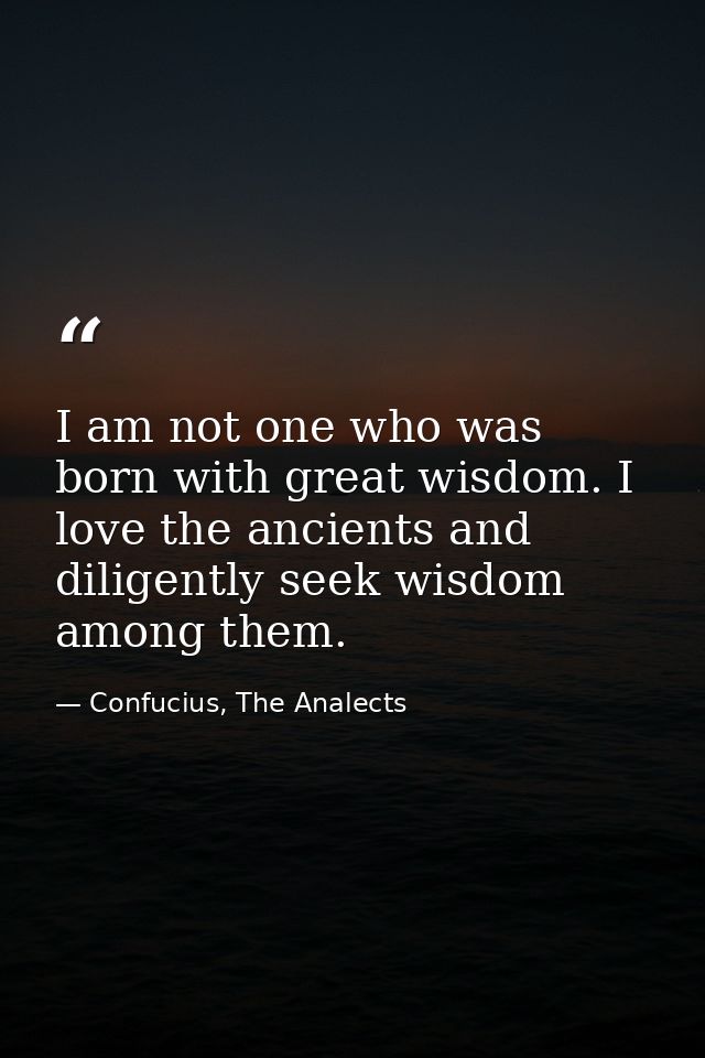 I am not one who was born with great wisdom. I love the ancients and diligently seek wisdom among them. — Confucius, The Analects