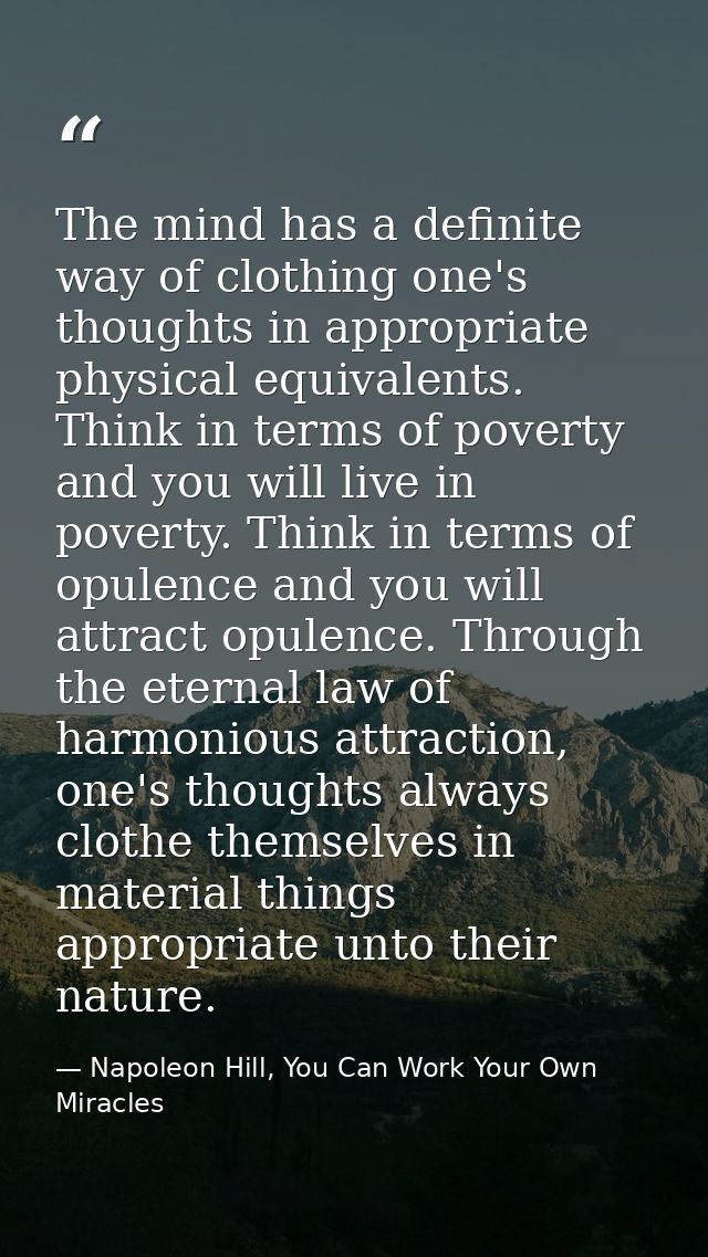 The mind has a definite way of clothing one's thoughts in appropriate physical equivalents. Think in terms of poverty an — Napoleon Hill, You Can Work Your Own Miracles