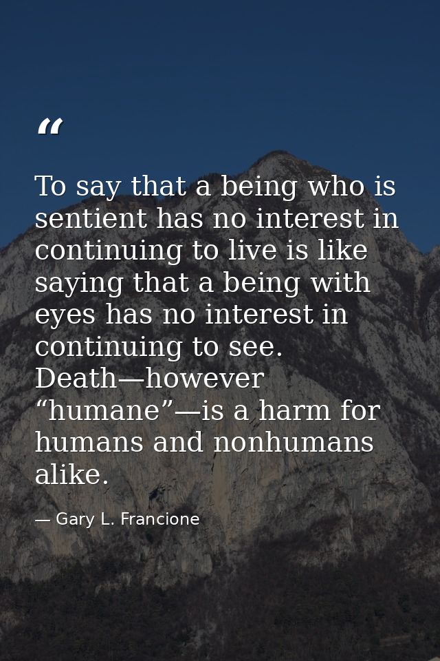 To say that a being who is sentient has no interest in continuing to live is like saying that a being with eyes has no i — Gary L. Francione