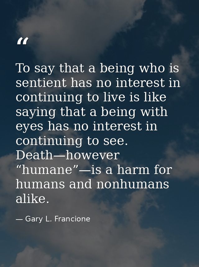 To say that a being who is sentient has no interest in continuing to live is like saying that a being with eyes has no i — Gary L. Francione