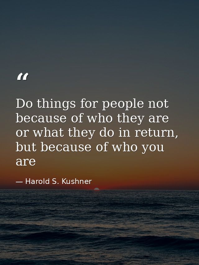 Do things for people not because of who they are or what they do in return, but because of who you are — Harold S. Kushner