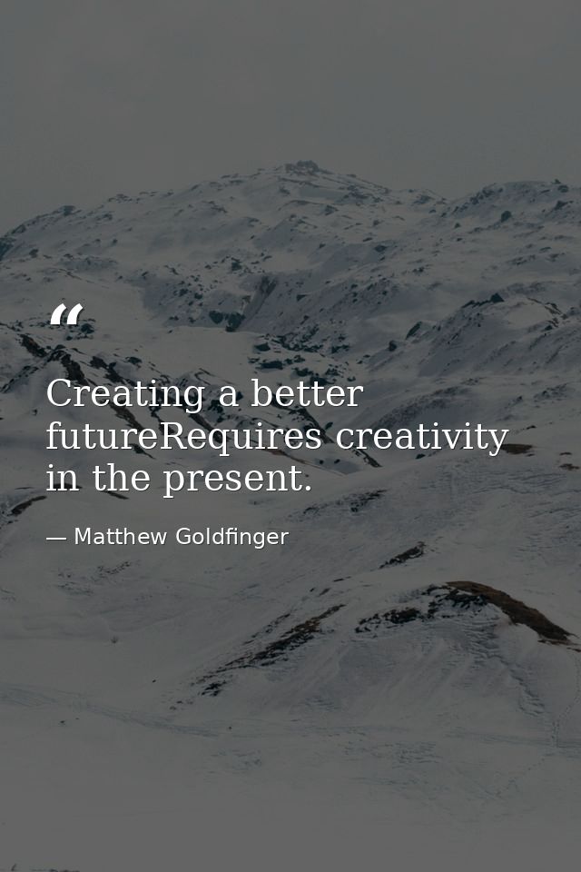 Creating a better futureRequires creativity in the present. — Matthew Goldfinger