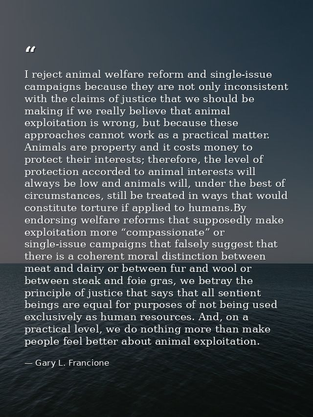 I reject animal welfare reform and single-issue campaigns because they are not only inconsistent with the claims of just — Gary L. Francione