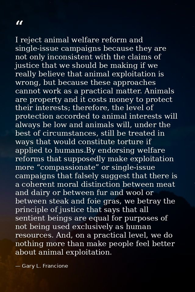 I reject animal welfare reform and single-issue campaigns because they are not only inconsistent with the claims of just — Gary L. Francione