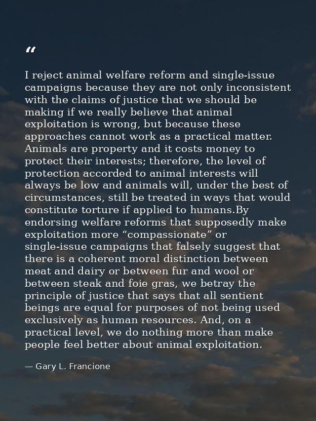 I reject animal welfare reform and single-issue campaigns because they are not only inconsistent with the claims of just — Gary L. Francione