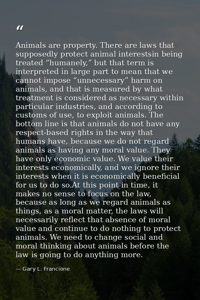 Animals are property. There are laws that supposedly protect animal interestsin being treated “humanely,” but that term  — Gary L. Francione