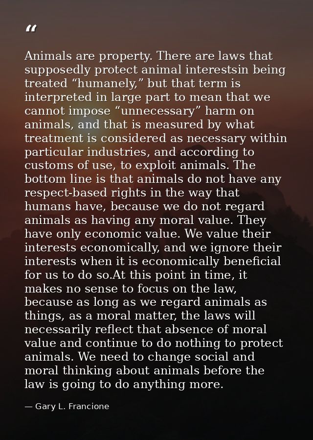 Animals are property. There are laws that supposedly protect animal interestsin being treated “humanely,” but that term  — Gary L. Francione