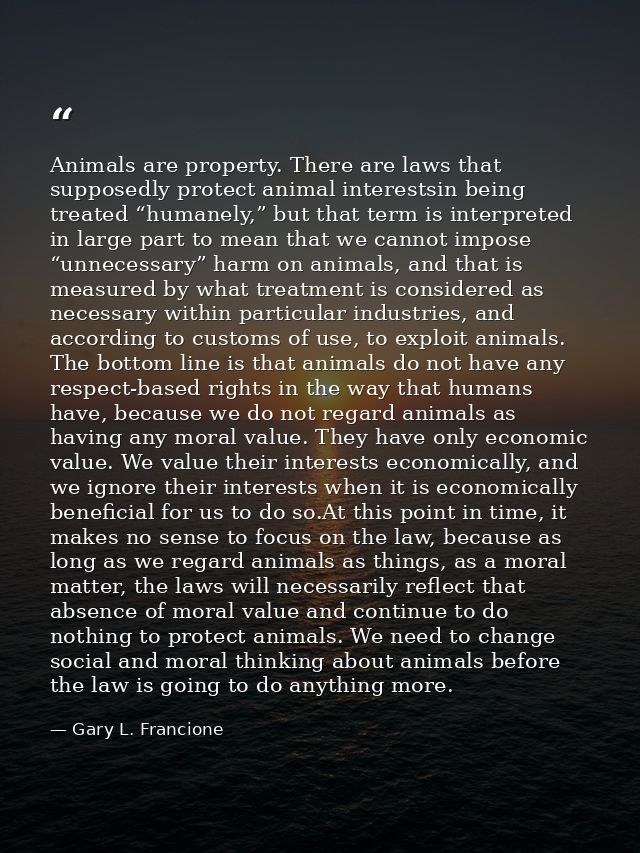 Animals are property. There are laws that supposedly protect animal interestsin being treated “humanely,” but that term  — Gary L. Francione