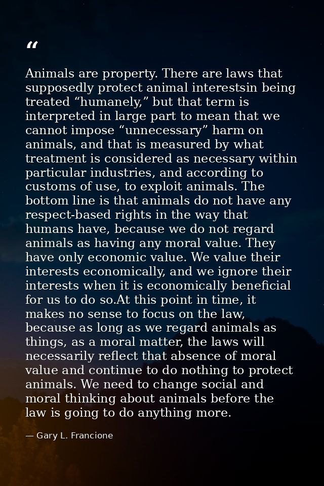 Animals are property. There are laws that supposedly protect animal interestsin being treated “humanely,” but that term  — Gary L. Francione