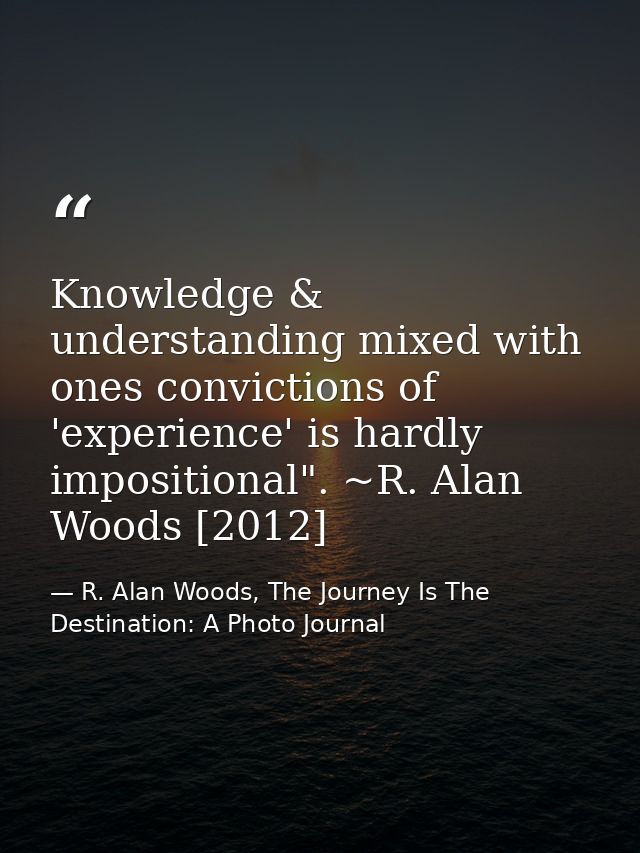 Knowledge & understanding mixed with ones convictions of 'experience' is hardly impositional". ~R. Alan Woods [2012] — R. Alan Woods, The Journey Is The Destination: A Photo Journal