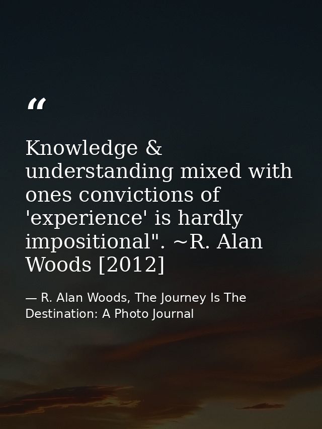 Knowledge & understanding mixed with ones convictions of 'experience' is hardly impositional". ~R. Alan Woods [2012] — R. Alan Woods, The Journey Is The Destination: A Photo Journal