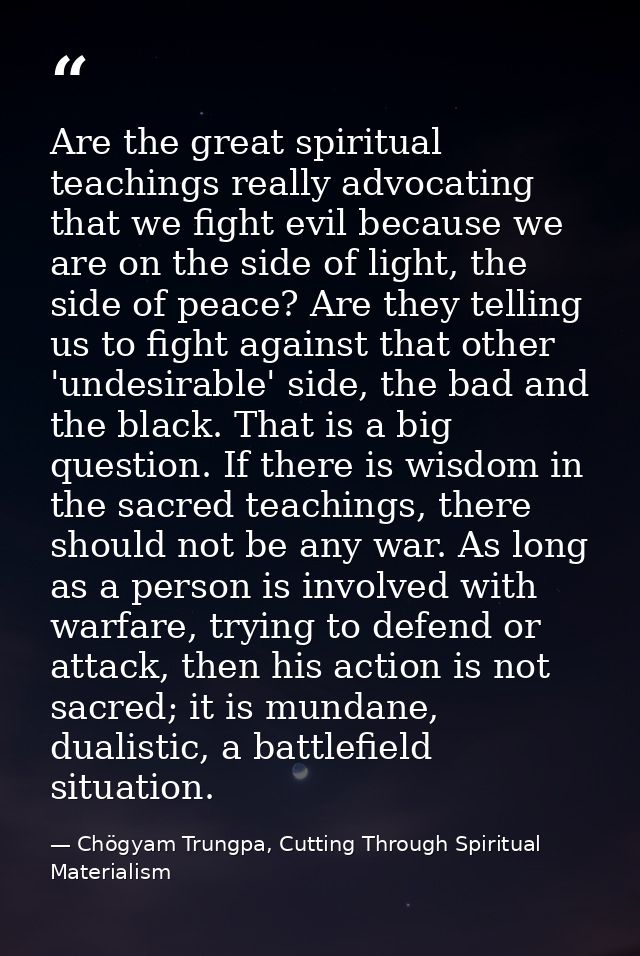 Are the great spiritual teachings really advocating that we fight evil because we are on the side of light, the side of  — Chögyam Trungpa, Cutting Through Spiritual Materialism