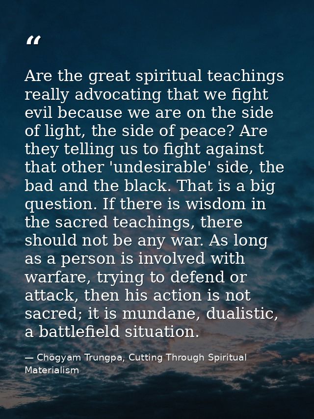 Are the great spiritual teachings really advocating that we fight evil because we are on the side of light, the side of  — Chögyam Trungpa, Cutting Through Spiritual Materialism