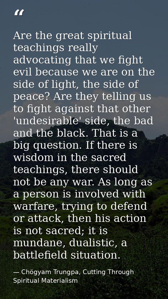 Are the great spiritual teachings really advocating that we fight evil because we are on the side of light, the side of  — Chögyam Trungpa, Cutting Through Spiritual Materialism