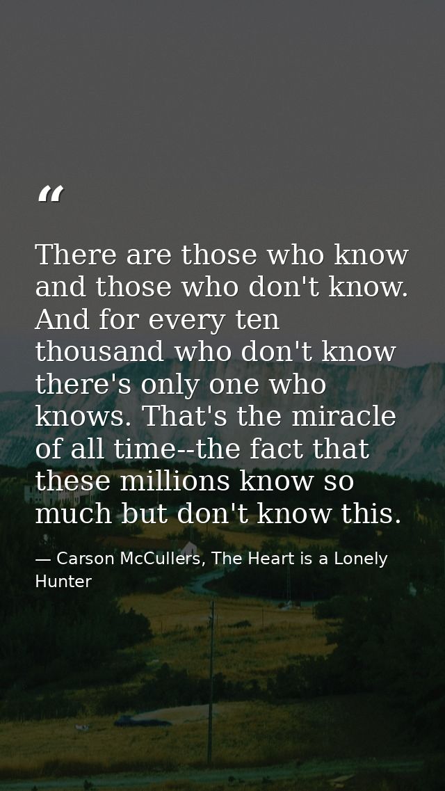 There are those who know and those who don't know. And for every ten thousand who don't know there's only one who knows. — Carson McCullers, The Heart is a Lonely Hunter
