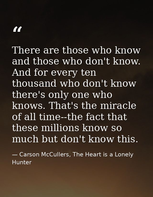 There are those who know and those who don't know. And for every ten thousand who don't know there's only one who knows. — Carson McCullers, The Heart is a Lonely Hunter