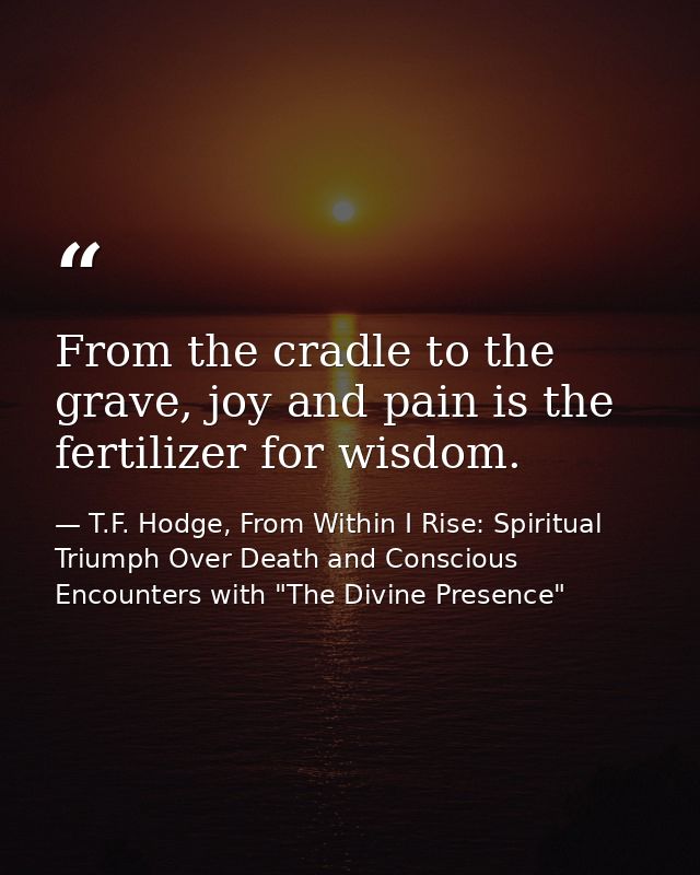 From the cradle to the grave, joy and pain is the fertilizer for wisdom. — T.F. Hodge, From Within I Rise: Spiritual Triumph Over Death and Conscious Encounters with "The Divine Presence"