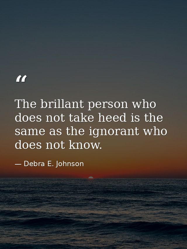 The brillant person who does not take heed is the same as the ignorant who does not know. — Debra E. Johnson