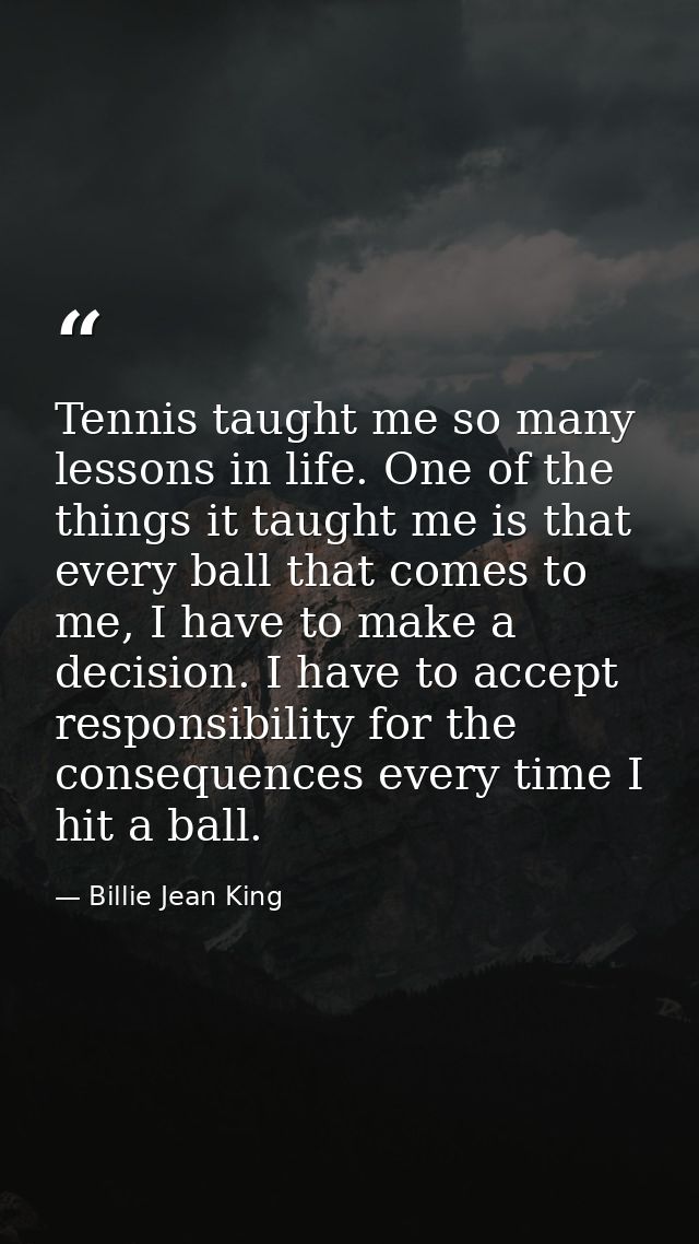 Tennis taught me so many lessons in life. One of the things it taught me is that every ball that comes to me, I have to  — Billie Jean King