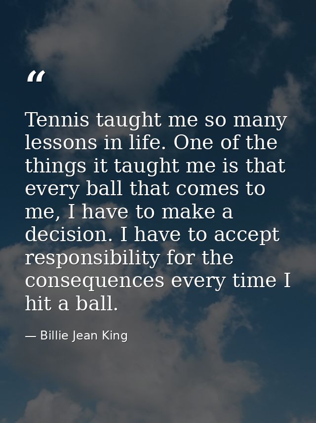 Tennis taught me so many lessons in life. One of the things it taught me is that every ball that comes to me, I have to  — Billie Jean King