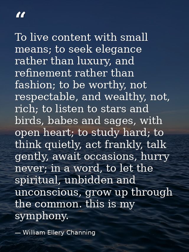 To live content with small means; to seek elegance rather than luxury, and refinement rather than fashion; to be worthy, — William Ellery Channing