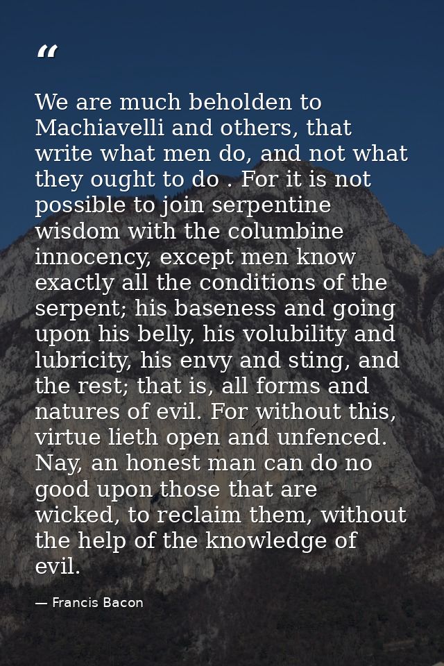 We are much beholden to Machiavelli and others, that write what men do, and not what they ought to do . For it is not po — Francis Bacon