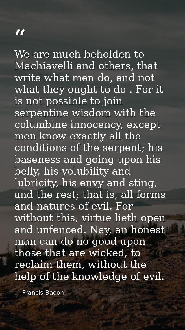We are much beholden to Machiavelli and others, that write what men do, and not what they ought to do . For it is not po — Francis Bacon