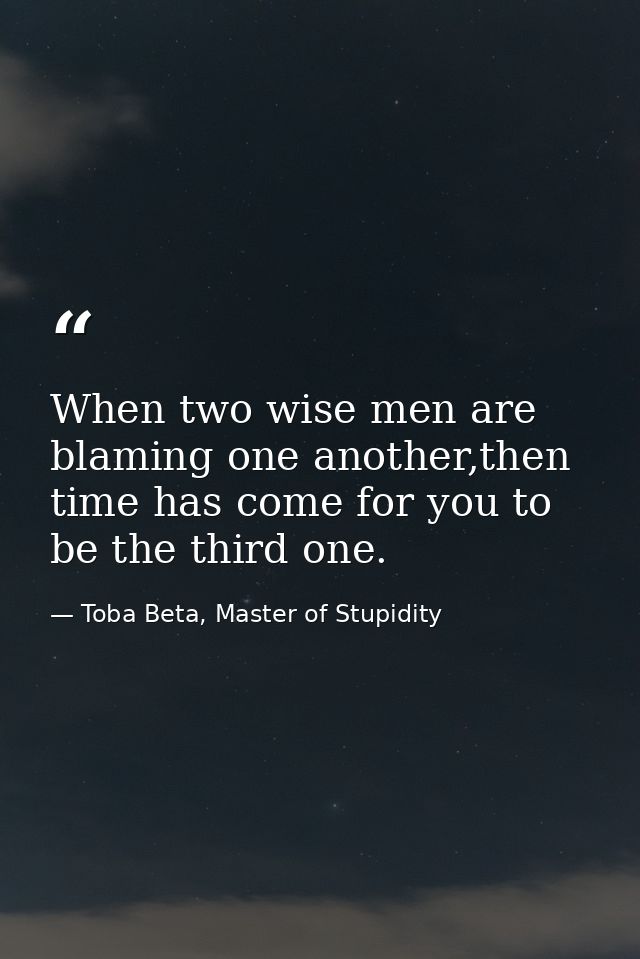 When two wise men are blaming one another,then time has come for you to be the third one. — Toba Beta, Master of Stupidity