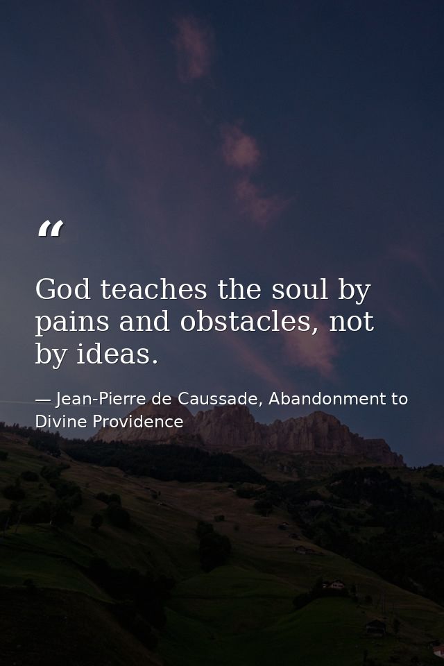 God teaches the soul by pains and obstacles, not by ideas. — Jean-Pierre de Caussade, Abandonment to Divine Providence