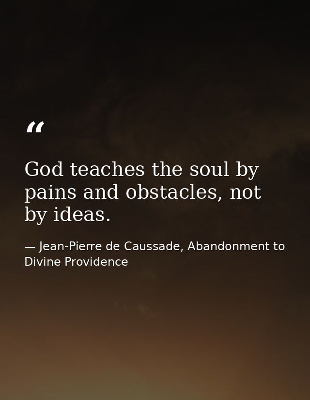 God teaches the soul by pains and obstacles, not by ideas. — Jean-Pierre de Caussade, Abandonment to Divine Providence