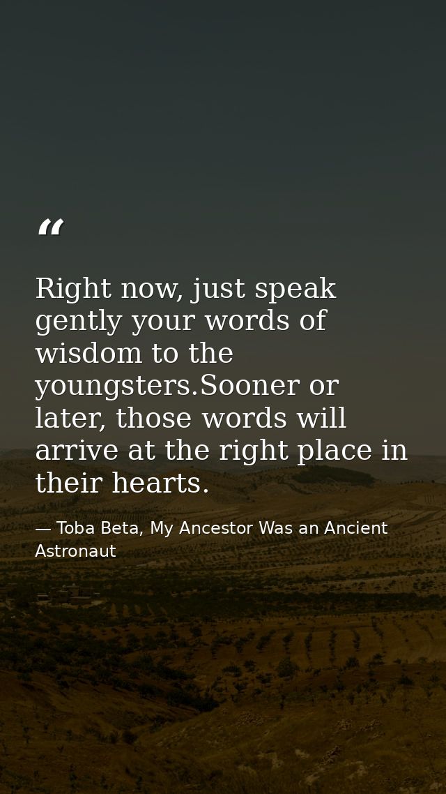 Right now, just speak gently your words of wisdom to the youngsters.Sooner or later, those words will arrive at the righ — Toba Beta, My Ancestor Was an Ancient Astronaut