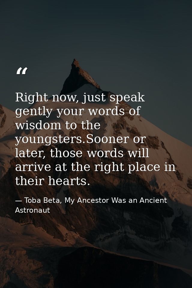 Right now, just speak gently your words of wisdom to the youngsters.Sooner or later, those words will arrive at the righ — Toba Beta, My Ancestor Was an Ancient Astronaut